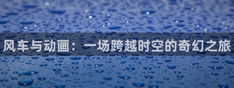 禁漫天堂官网樱花动漫：风车与动画：一场跨越时空的奇幻之旅